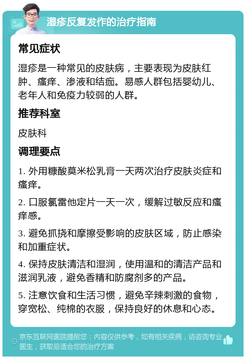 湿疹反复发作的治疗指南 常见症状 湿疹是一种常见的皮肤病，主要表现为皮肤红肿、瘙痒、渗液和结痂。易感人群包括婴幼儿、老年人和免疫力较弱的人群。 推荐科室 皮肤科 调理要点 1. 外用糠酸莫米松乳膏一天两次治疗皮肤炎症和瘙痒。 2. 口服氯雷他定片一天一次，缓解过敏反应和瘙痒感。 3. 避免抓挠和摩擦受影响的皮肤区域，防止感染和加重症状。 4. 保持皮肤清洁和湿润，使用温和的清洁产品和滋润乳液，避免香精和防腐剂多的产品。 5. 注意饮食和生活习惯，避免辛辣刺激的食物，穿宽松、纯棉的衣服，保持良好的休息和心态。