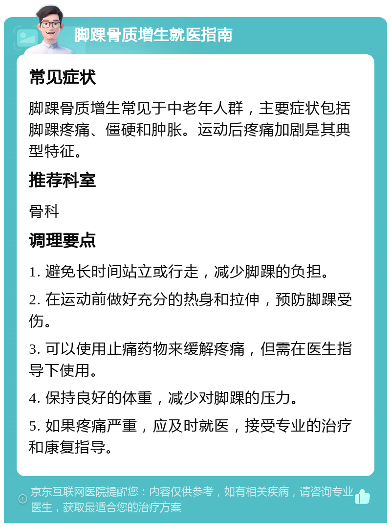 脚踝骨质增生就医指南 常见症状 脚踝骨质增生常见于中老年人群，主要症状包括脚踝疼痛、僵硬和肿胀。运动后疼痛加剧是其典型特征。 推荐科室 骨科 调理要点 1. 避免长时间站立或行走，减少脚踝的负担。 2. 在运动前做好充分的热身和拉伸，预防脚踝受伤。 3. 可以使用止痛药物来缓解疼痛，但需在医生指导下使用。 4. 保持良好的体重，减少对脚踝的压力。 5. 如果疼痛严重，应及时就医，接受专业的治疗和康复指导。