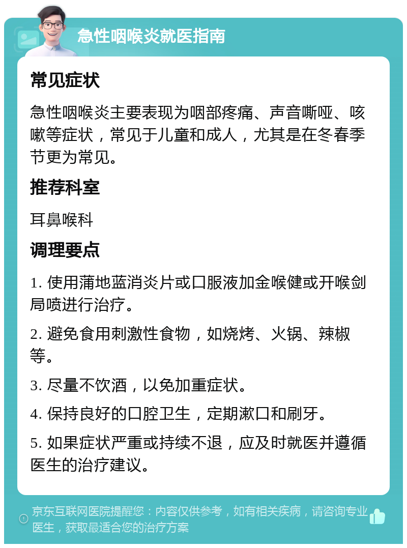 急性咽喉炎就医指南 常见症状 急性咽喉炎主要表现为咽部疼痛、声音嘶哑、咳嗽等症状，常见于儿童和成人，尤其是在冬春季节更为常见。 推荐科室 耳鼻喉科 调理要点 1. 使用蒲地蓝消炎片或口服液加金喉健或开喉剑局喷进行治疗。 2. 避免食用刺激性食物，如烧烤、火锅、辣椒等。 3. 尽量不饮酒，以免加重症状。 4. 保持良好的口腔卫生，定期漱口和刷牙。 5. 如果症状严重或持续不退，应及时就医并遵循医生的治疗建议。