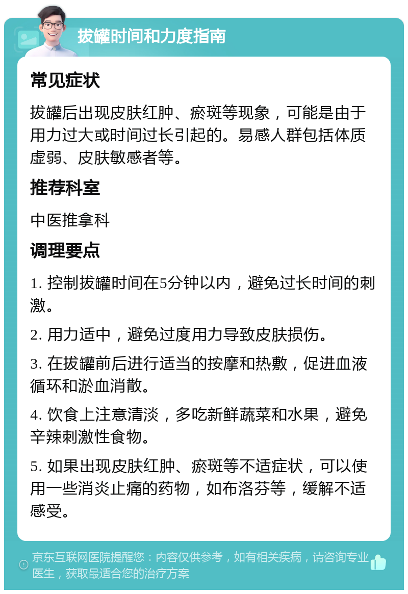 拔罐时间和力度指南 常见症状 拔罐后出现皮肤红肿、瘀斑等现象，可能是由于用力过大或时间过长引起的。易感人群包括体质虚弱、皮肤敏感者等。 推荐科室 中医推拿科 调理要点 1. 控制拔罐时间在5分钟以内，避免过长时间的刺激。 2. 用力适中，避免过度用力导致皮肤损伤。 3. 在拔罐前后进行适当的按摩和热敷，促进血液循环和淤血消散。 4. 饮食上注意清淡，多吃新鲜蔬菜和水果，避免辛辣刺激性食物。 5. 如果出现皮肤红肿、瘀斑等不适症状，可以使用一些消炎止痛的药物，如布洛芬等，缓解不适感受。