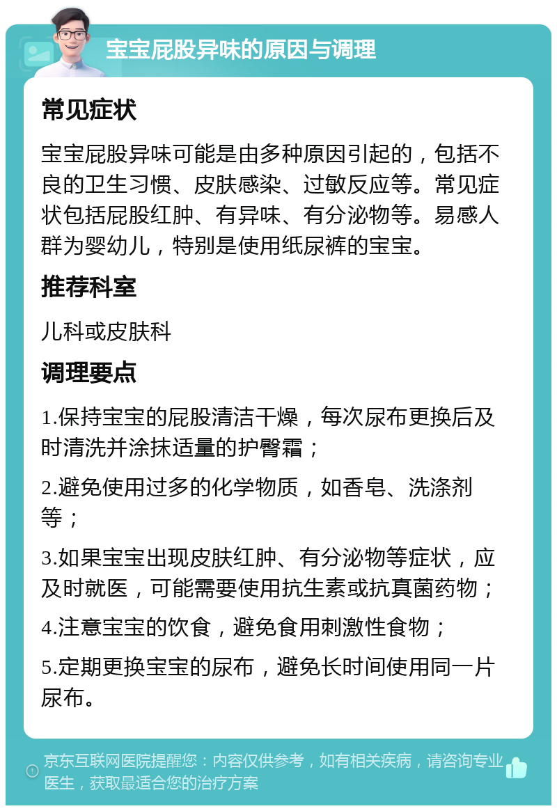 宝宝屁股异味的原因与调理 常见症状 宝宝屁股异味可能是由多种原因引起的，包括不良的卫生习惯、皮肤感染、过敏反应等。常见症状包括屁股红肿、有异味、有分泌物等。易感人群为婴幼儿，特别是使用纸尿裤的宝宝。 推荐科室 儿科或皮肤科 调理要点 1.保持宝宝的屁股清洁干燥，每次尿布更换后及时清洗并涂抹适量的护臀霜； 2.避免使用过多的化学物质，如香皂、洗涤剂等； 3.如果宝宝出现皮肤红肿、有分泌物等症状，应及时就医，可能需要使用抗生素或抗真菌药物； 4.注意宝宝的饮食，避免食用刺激性食物； 5.定期更换宝宝的尿布，避免长时间使用同一片尿布。