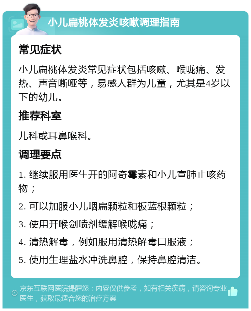 小儿扁桃体发炎咳嗽调理指南 常见症状 小儿扁桃体发炎常见症状包括咳嗽、喉咙痛、发热、声音嘶哑等，易感人群为儿童，尤其是4岁以下的幼儿。 推荐科室 儿科或耳鼻喉科。 调理要点 1. 继续服用医生开的阿奇霉素和小儿宣肺止咳药物； 2. 可以加服小儿咽扁颗粒和板蓝根颗粒； 3. 使用开喉剑喷剂缓解喉咙痛； 4. 清热解毒，例如服用清热解毒口服液； 5. 使用生理盐水冲洗鼻腔，保持鼻腔清洁。