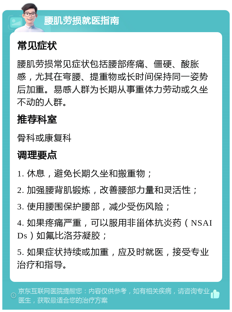 腰肌劳损就医指南 常见症状 腰肌劳损常见症状包括腰部疼痛、僵硬、酸胀感，尤其在弯腰、提重物或长时间保持同一姿势后加重。易感人群为长期从事重体力劳动或久坐不动的人群。 推荐科室 骨科或康复科 调理要点 1. 休息，避免长期久坐和搬重物； 2. 加强腰背肌锻炼，改善腰部力量和灵活性； 3. 使用腰围保护腰部，减少受伤风险； 4. 如果疼痛严重，可以服用非甾体抗炎药（NSAIDs）如氟比洛芬凝胶； 5. 如果症状持续或加重，应及时就医，接受专业治疗和指导。