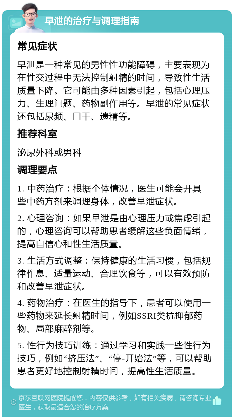 早泄的治疗与调理指南 常见症状 早泄是一种常见的男性性功能障碍，主要表现为在性交过程中无法控制射精的时间，导致性生活质量下降。它可能由多种因素引起，包括心理压力、生理问题、药物副作用等。早泄的常见症状还包括尿频、口干、遗精等。 推荐科室 泌尿外科或男科 调理要点 1. 中药治疗：根据个体情况，医生可能会开具一些中药方剂来调理身体，改善早泄症状。 2. 心理咨询：如果早泄是由心理压力或焦虑引起的，心理咨询可以帮助患者缓解这些负面情绪，提高自信心和性生活质量。 3. 生活方式调整：保持健康的生活习惯，包括规律作息、适量运动、合理饮食等，可以有效预防和改善早泄症状。 4. 药物治疗：在医生的指导下，患者可以使用一些药物来延长射精时间，例如SSRI类抗抑郁药物、局部麻醉剂等。 5. 性行为技巧训练：通过学习和实践一些性行为技巧，例如“挤压法”、“停-开始法”等，可以帮助患者更好地控制射精时间，提高性生活质量。