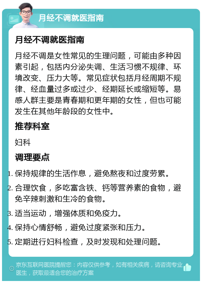 月经不调就医指南 月经不调就医指南 月经不调是女性常见的生理问题，可能由多种因素引起，包括内分泌失调、生活习惯不规律、环境改变、压力大等。常见症状包括月经周期不规律、经血量过多或过少、经期延长或缩短等。易感人群主要是青春期和更年期的女性，但也可能发生在其他年龄段的女性中。 推荐科室 妇科 调理要点 保持规律的生活作息，避免熬夜和过度劳累。 合理饮食，多吃富含铁、钙等营养素的食物，避免辛辣刺激和生冷的食物。 适当运动，增强体质和免疫力。 保持心情舒畅，避免过度紧张和压力。 定期进行妇科检查，及时发现和处理问题。