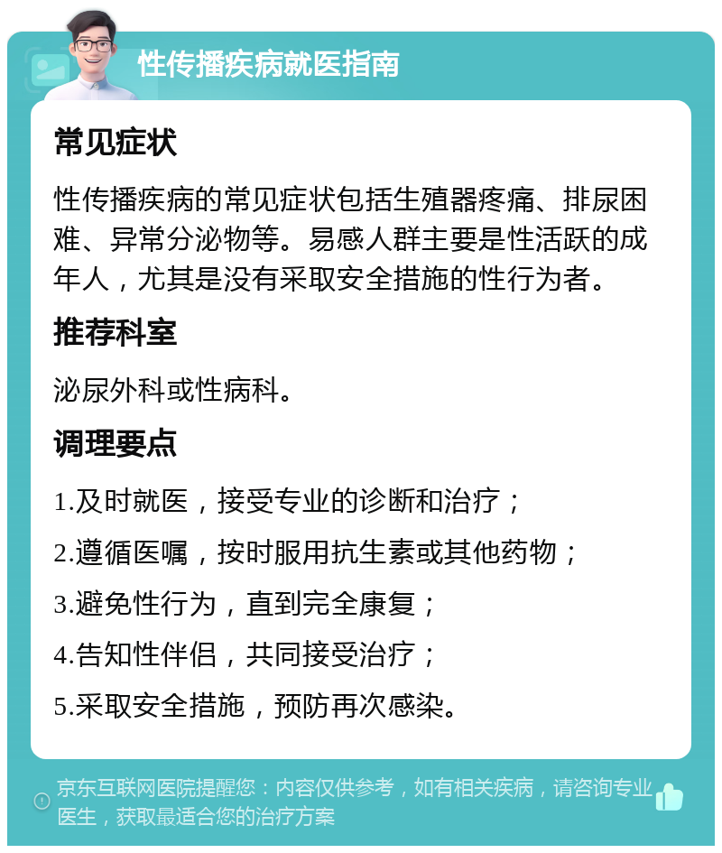 性传播疾病就医指南 常见症状 性传播疾病的常见症状包括生殖器疼痛、排尿困难、异常分泌物等。易感人群主要是性活跃的成年人，尤其是没有采取安全措施的性行为者。 推荐科室 泌尿外科或性病科。 调理要点 1.及时就医，接受专业的诊断和治疗； 2.遵循医嘱，按时服用抗生素或其他药物； 3.避免性行为，直到完全康复； 4.告知性伴侣，共同接受治疗； 5.采取安全措施，预防再次感染。