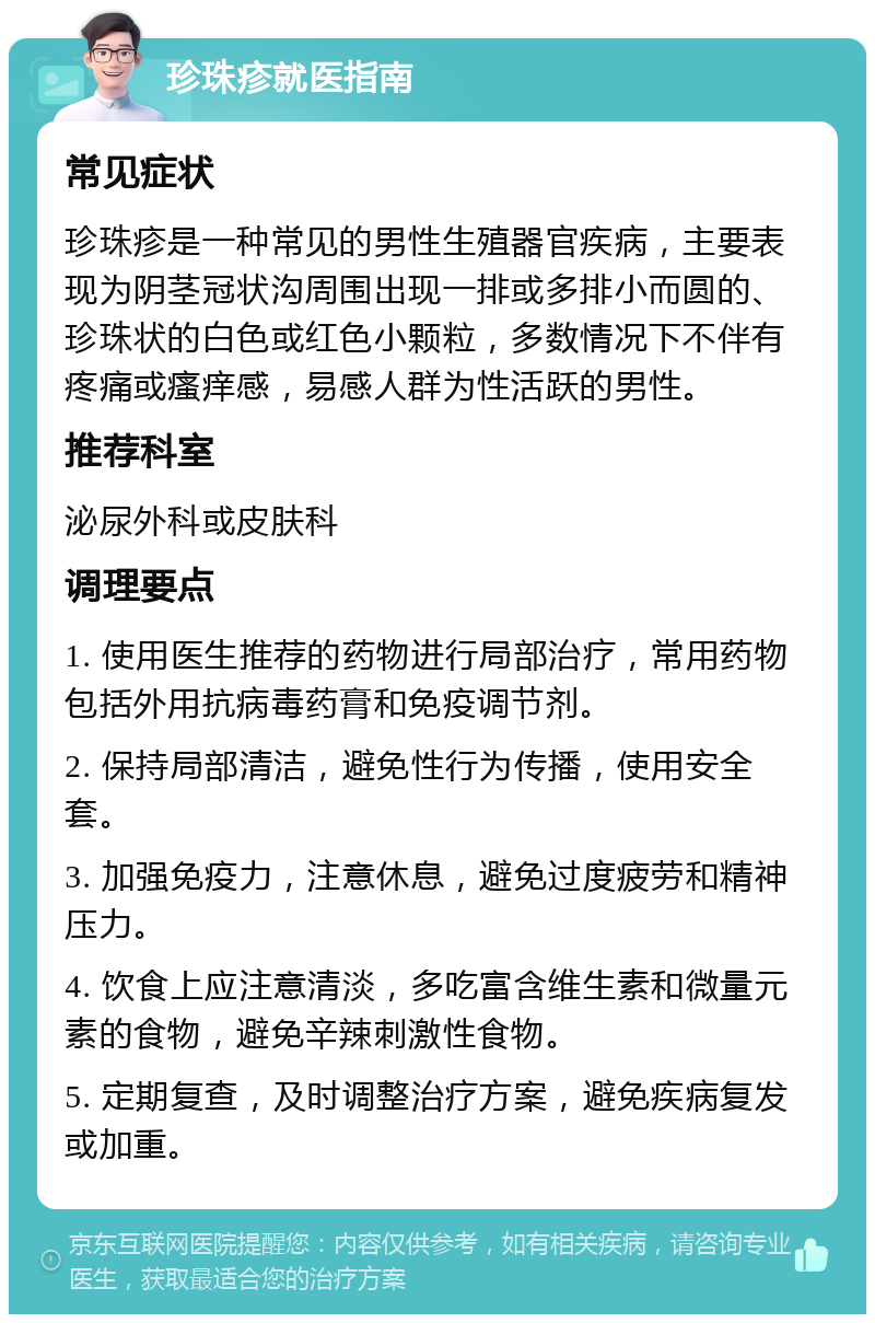 珍珠疹就医指南 常见症状 珍珠疹是一种常见的男性生殖器官疾病，主要表现为阴茎冠状沟周围出现一排或多排小而圆的、珍珠状的白色或红色小颗粒，多数情况下不伴有疼痛或瘙痒感，易感人群为性活跃的男性。 推荐科室 泌尿外科或皮肤科 调理要点 1. 使用医生推荐的药物进行局部治疗，常用药物包括外用抗病毒药膏和免疫调节剂。 2. 保持局部清洁，避免性行为传播，使用安全套。 3. 加强免疫力，注意休息，避免过度疲劳和精神压力。 4. 饮食上应注意清淡，多吃富含维生素和微量元素的食物，避免辛辣刺激性食物。 5. 定期复查，及时调整治疗方案，避免疾病复发或加重。