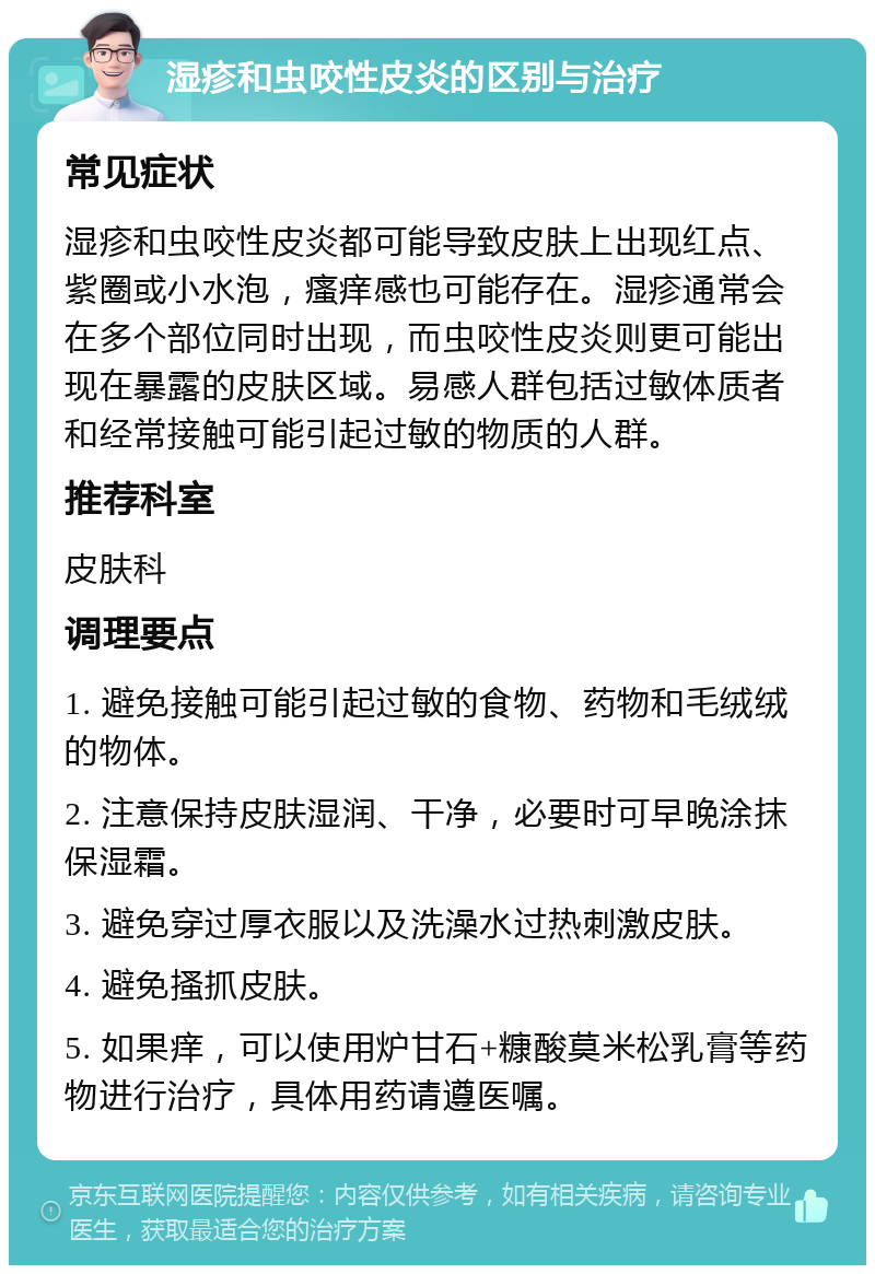 湿疹和虫咬性皮炎的区别与治疗 常见症状 湿疹和虫咬性皮炎都可能导致皮肤上出现红点、紫圈或小水泡，瘙痒感也可能存在。湿疹通常会在多个部位同时出现，而虫咬性皮炎则更可能出现在暴露的皮肤区域。易感人群包括过敏体质者和经常接触可能引起过敏的物质的人群。 推荐科室 皮肤科 调理要点 1. 避免接触可能引起过敏的食物、药物和毛绒绒的物体。 2. 注意保持皮肤湿润、干净，必要时可早晚涂抹保湿霜。 3. 避免穿过厚衣服以及洗澡水过热刺激皮肤。 4. 避免搔抓皮肤。 5. 如果痒，可以使用炉甘石+糠酸莫米松乳膏等药物进行治疗，具体用药请遵医嘱。