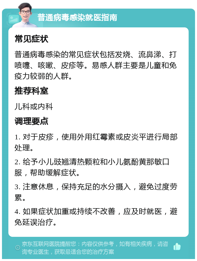 普通病毒感染就医指南 常见症状 普通病毒感染的常见症状包括发烧、流鼻涕、打喷嚏、咳嗽、皮疹等。易感人群主要是儿童和免疫力较弱的人群。 推荐科室 儿科或内科 调理要点 1. 对于皮疹，使用外用红霉素或皮炎平进行局部处理。 2. 给予小儿豉翘清热颗粒和小儿氨酚黄那敏口服，帮助缓解症状。 3. 注意休息，保持充足的水分摄入，避免过度劳累。 4. 如果症状加重或持续不改善，应及时就医，避免延误治疗。