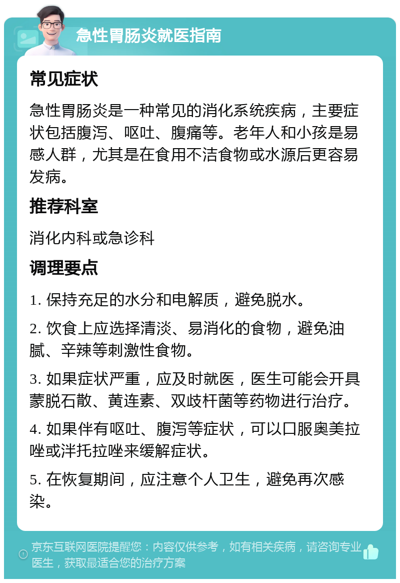 急性胃肠炎就医指南 常见症状 急性胃肠炎是一种常见的消化系统疾病，主要症状包括腹泻、呕吐、腹痛等。老年人和小孩是易感人群，尤其是在食用不洁食物或水源后更容易发病。 推荐科室 消化内科或急诊科 调理要点 1. 保持充足的水分和电解质，避免脱水。 2. 饮食上应选择清淡、易消化的食物，避免油腻、辛辣等刺激性食物。 3. 如果症状严重，应及时就医，医生可能会开具蒙脱石散、黄连素、双歧杆菌等药物进行治疗。 4. 如果伴有呕吐、腹泻等症状，可以口服奥美拉唑或泮托拉唑来缓解症状。 5. 在恢复期间，应注意个人卫生，避免再次感染。