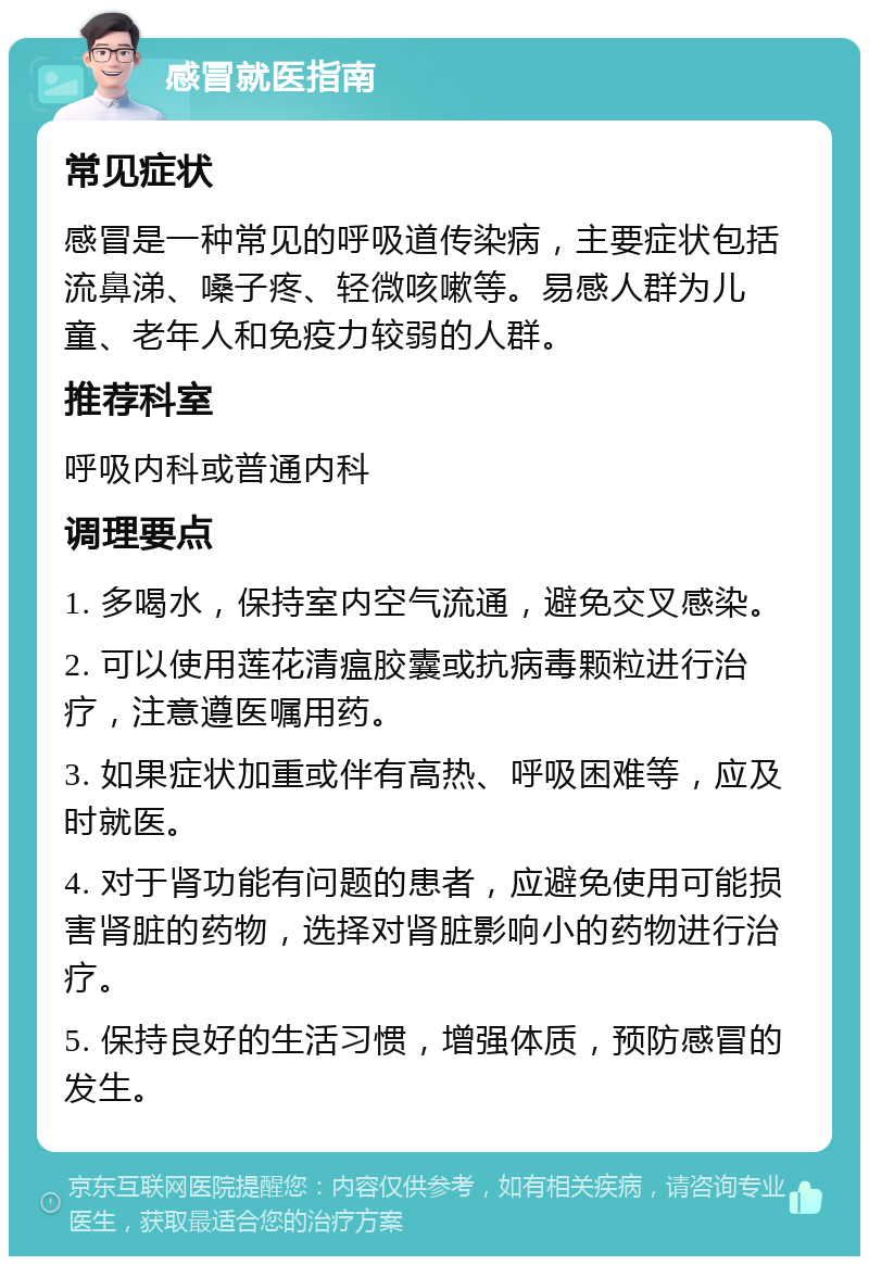 感冒就医指南 常见症状 感冒是一种常见的呼吸道传染病，主要症状包括流鼻涕、嗓子疼、轻微咳嗽等。易感人群为儿童、老年人和免疫力较弱的人群。 推荐科室 呼吸内科或普通内科 调理要点 1. 多喝水，保持室内空气流通，避免交叉感染。 2. 可以使用莲花清瘟胶囊或抗病毒颗粒进行治疗，注意遵医嘱用药。 3. 如果症状加重或伴有高热、呼吸困难等，应及时就医。 4. 对于肾功能有问题的患者，应避免使用可能损害肾脏的药物，选择对肾脏影响小的药物进行治疗。 5. 保持良好的生活习惯，增强体质，预防感冒的发生。