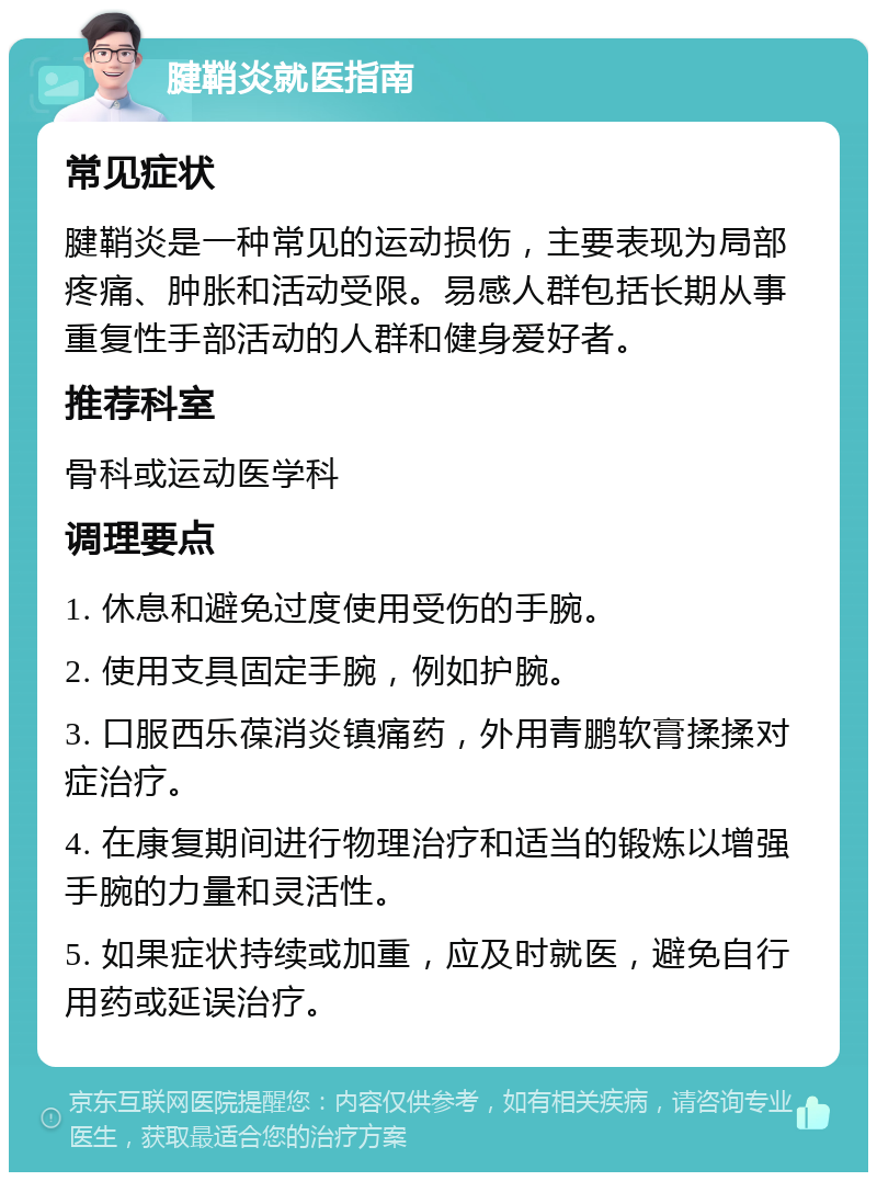 腱鞘炎就医指南 常见症状 腱鞘炎是一种常见的运动损伤，主要表现为局部疼痛、肿胀和活动受限。易感人群包括长期从事重复性手部活动的人群和健身爱好者。 推荐科室 骨科或运动医学科 调理要点 1. 休息和避免过度使用受伤的手腕。 2. 使用支具固定手腕，例如护腕。 3. 口服西乐葆消炎镇痛药，外用青鹏软膏揉揉对症治疗。 4. 在康复期间进行物理治疗和适当的锻炼以增强手腕的力量和灵活性。 5. 如果症状持续或加重，应及时就医，避免自行用药或延误治疗。