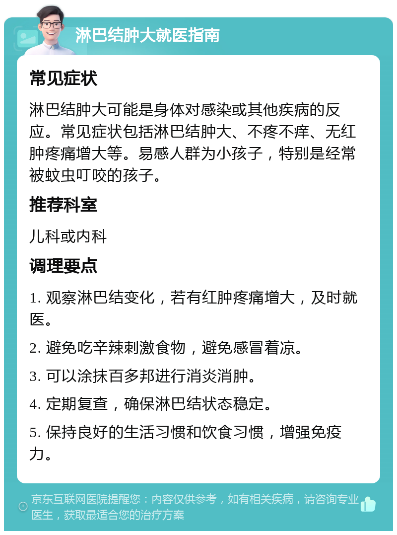 淋巴结肿大就医指南 常见症状 淋巴结肿大可能是身体对感染或其他疾病的反应。常见症状包括淋巴结肿大、不疼不痒、无红肿疼痛增大等。易感人群为小孩子，特别是经常被蚊虫叮咬的孩子。 推荐科室 儿科或内科 调理要点 1. 观察淋巴结变化，若有红肿疼痛增大，及时就医。 2. 避免吃辛辣刺激食物，避免感冒着凉。 3. 可以涂抹百多邦进行消炎消肿。 4. 定期复查，确保淋巴结状态稳定。 5. 保持良好的生活习惯和饮食习惯，增强免疫力。