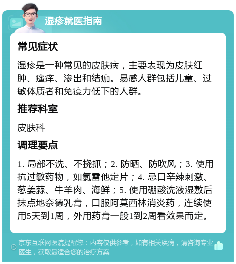 湿疹就医指南 常见症状 湿疹是一种常见的皮肤病，主要表现为皮肤红肿、瘙痒、渗出和结痂。易感人群包括儿童、过敏体质者和免疫力低下的人群。 推荐科室 皮肤科 调理要点 1. 局部不洗、不挠抓；2. 防晒、防吹风；3. 使用抗过敏药物，如氯雷他定片；4. 忌口辛辣刺激、葱姜蒜、牛羊肉、海鲜；5. 使用硼酸洗液湿敷后抹点地奈德乳膏，口服阿莫西林消炎药，连续使用5天到1周，外用药膏一般1到2周看效果而定。