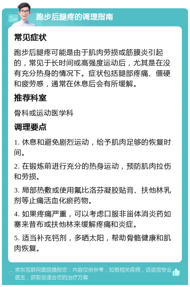 跑步后腿疼的调理指南 常见症状 跑步后腿疼可能是由于肌肉劳损或筋膜炎引起的，常见于长时间或高强度运动后，尤其是在没有充分热身的情况下。症状包括腿部疼痛、僵硬和疲劳感，通常在休息后会有所缓解。 推荐科室 骨科或运动医学科 调理要点 1. 休息和避免剧烈运动，给予肌肉足够的恢复时间。 2. 在锻炼前进行充分的热身运动，预防肌肉拉伤和劳损。 3. 局部热敷或使用氟比洛芬凝胶贴膏、扶他林乳剂等止痛活血化瘀药物。 4. 如果疼痛严重，可以考虑口服非甾体消炎药如塞来昔布或扶他林来缓解疼痛和炎症。 5. 适当补充钙剂，多晒太阳，帮助骨骼健康和肌肉恢复。