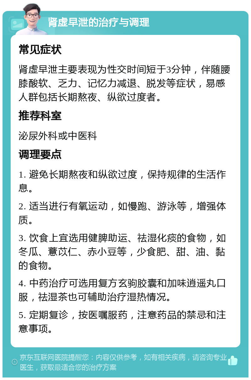 肾虚早泄的治疗与调理 常见症状 肾虚早泄主要表现为性交时间短于3分钟，伴随腰膝酸软、乏力、记忆力减退、脱发等症状，易感人群包括长期熬夜、纵欲过度者。 推荐科室 泌尿外科或中医科 调理要点 1. 避免长期熬夜和纵欲过度，保持规律的生活作息。 2. 适当进行有氧运动，如慢跑、游泳等，增强体质。 3. 饮食上宜选用健脾助运、祛湿化痰的食物，如冬瓜、薏苡仁、赤小豆等，少食肥、甜、油、黏的食物。 4. 中药治疗可选用复方玄驹胶囊和加味逍遥丸口服，祛湿茶也可辅助治疗湿热情况。 5. 定期复诊，按医嘱服药，注意药品的禁忌和注意事项。