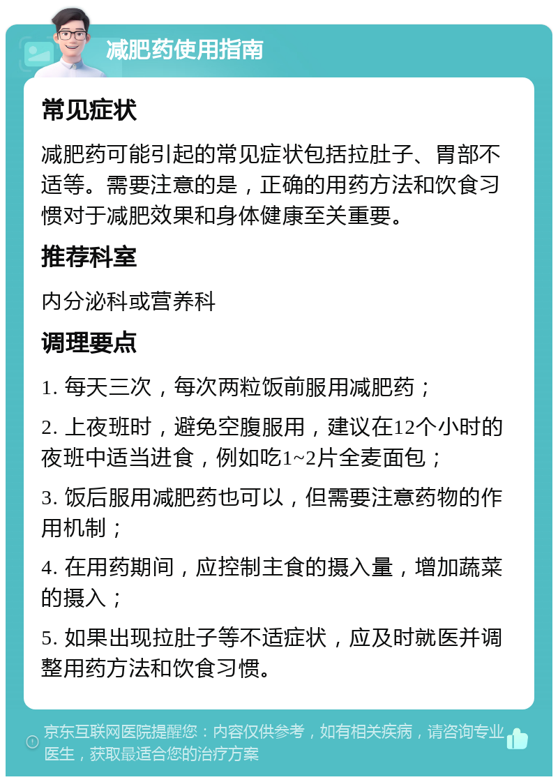 减肥药使用指南 常见症状 减肥药可能引起的常见症状包括拉肚子、胃部不适等。需要注意的是，正确的用药方法和饮食习惯对于减肥效果和身体健康至关重要。 推荐科室 内分泌科或营养科 调理要点 1. 每天三次，每次两粒饭前服用减肥药； 2. 上夜班时，避免空腹服用，建议在12个小时的夜班中适当进食，例如吃1~2片全麦面包； 3. 饭后服用减肥药也可以，但需要注意药物的作用机制； 4. 在用药期间，应控制主食的摄入量，增加蔬菜的摄入； 5. 如果出现拉肚子等不适症状，应及时就医并调整用药方法和饮食习惯。