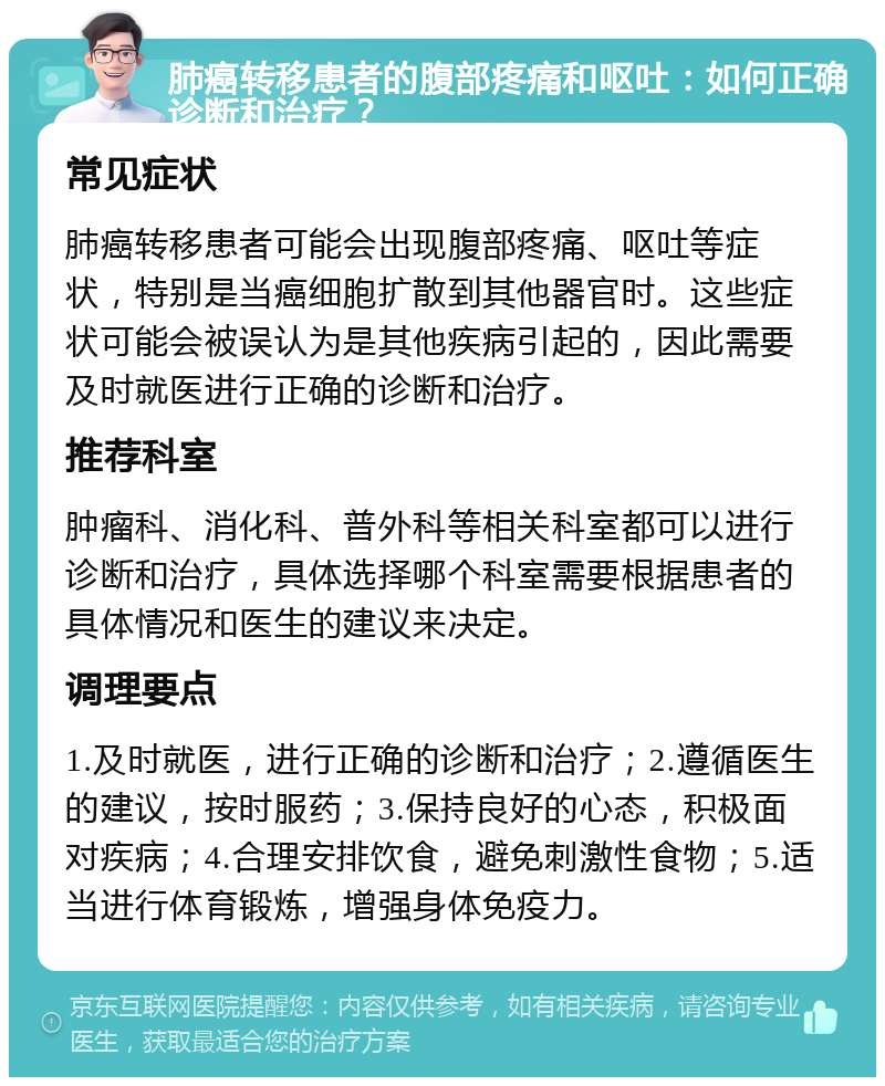 肺癌转移患者的腹部疼痛和呕吐：如何正确诊断和治疗？ 常见症状 肺癌转移患者可能会出现腹部疼痛、呕吐等症状，特别是当癌细胞扩散到其他器官时。这些症状可能会被误认为是其他疾病引起的，因此需要及时就医进行正确的诊断和治疗。 推荐科室 肿瘤科、消化科、普外科等相关科室都可以进行诊断和治疗，具体选择哪个科室需要根据患者的具体情况和医生的建议来决定。 调理要点 1.及时就医，进行正确的诊断和治疗；2.遵循医生的建议，按时服药；3.保持良好的心态，积极面对疾病；4.合理安排饮食，避免刺激性食物；5.适当进行体育锻炼，增强身体免疫力。