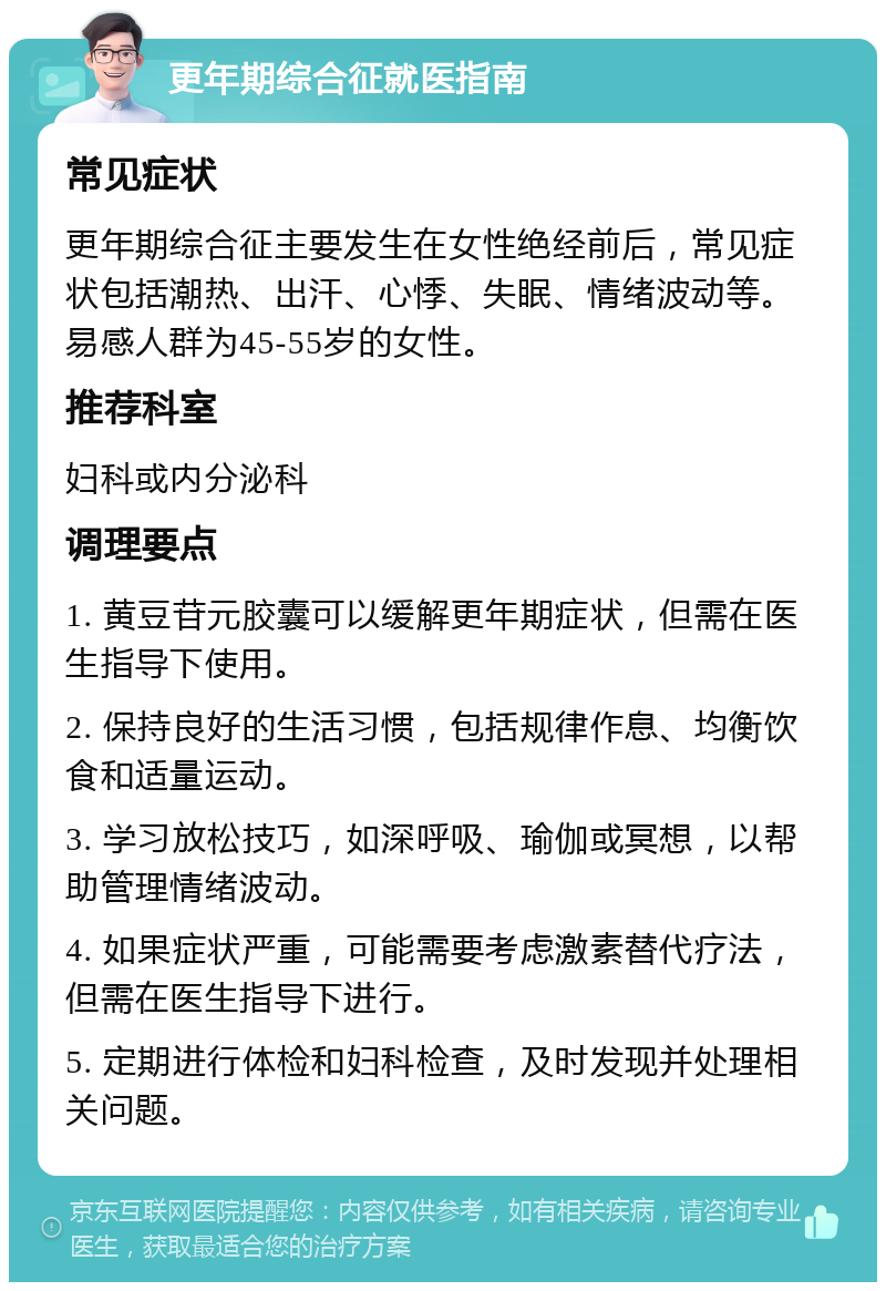 更年期综合征就医指南 常见症状 更年期综合征主要发生在女性绝经前后，常见症状包括潮热、出汗、心悸、失眠、情绪波动等。易感人群为45-55岁的女性。 推荐科室 妇科或内分泌科 调理要点 1. 黄豆苷元胶囊可以缓解更年期症状，但需在医生指导下使用。 2. 保持良好的生活习惯，包括规律作息、均衡饮食和适量运动。 3. 学习放松技巧，如深呼吸、瑜伽或冥想，以帮助管理情绪波动。 4. 如果症状严重，可能需要考虑激素替代疗法，但需在医生指导下进行。 5. 定期进行体检和妇科检查，及时发现并处理相关问题。