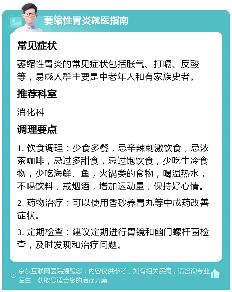 萎缩性胃炎就医指南 常见症状 萎缩性胃炎的常见症状包括胀气、打嗝、反酸等，易感人群主要是中老年人和有家族史者。 推荐科室 消化科 调理要点 1. 饮食调理：少食多餐，忌辛辣刺激饮食，忌浓茶咖啡，忌过多甜食，忌过饱饮食，少吃生冷食物，少吃海鲜、鱼，火锅类的食物，喝温热水，不喝饮料，戒烟酒，增加运动量，保持好心情。 2. 药物治疗：可以使用香砂养胃丸等中成药改善症状。 3. 定期检查：建议定期进行胃镜和幽门螺杆菌检查，及时发现和治疗问题。