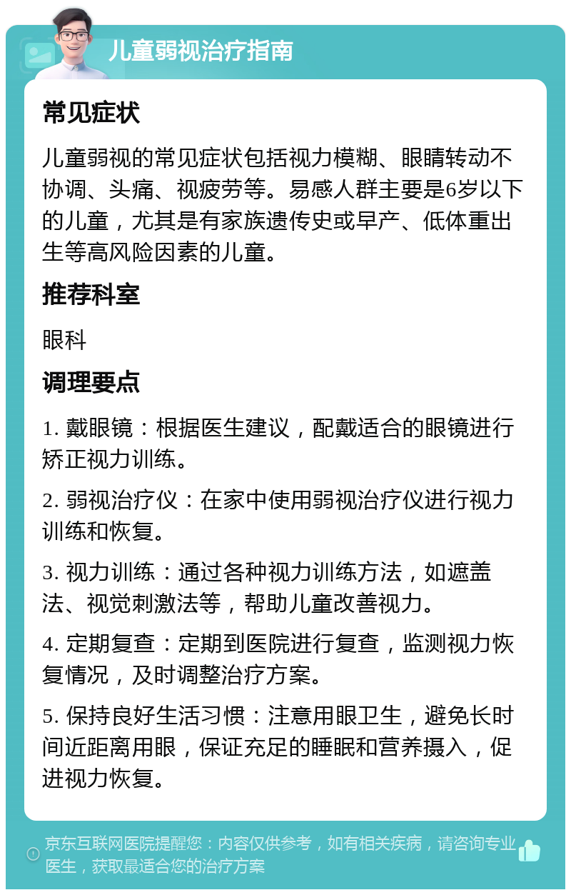 儿童弱视治疗指南 常见症状 儿童弱视的常见症状包括视力模糊、眼睛转动不协调、头痛、视疲劳等。易感人群主要是6岁以下的儿童，尤其是有家族遗传史或早产、低体重出生等高风险因素的儿童。 推荐科室 眼科 调理要点 1. 戴眼镜：根据医生建议，配戴适合的眼镜进行矫正视力训练。 2. 弱视治疗仪：在家中使用弱视治疗仪进行视力训练和恢复。 3. 视力训练：通过各种视力训练方法，如遮盖法、视觉刺激法等，帮助儿童改善视力。 4. 定期复查：定期到医院进行复查，监测视力恢复情况，及时调整治疗方案。 5. 保持良好生活习惯：注意用眼卫生，避免长时间近距离用眼，保证充足的睡眠和营养摄入，促进视力恢复。