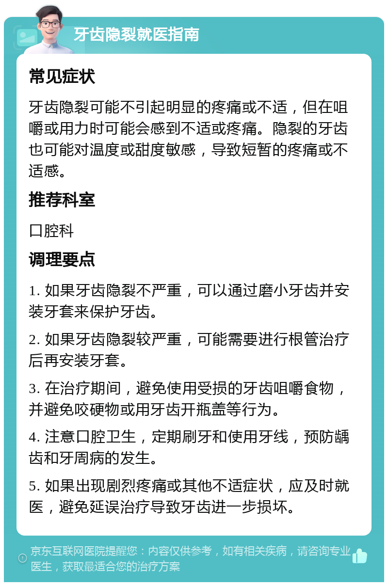 牙齿隐裂就医指南 常见症状 牙齿隐裂可能不引起明显的疼痛或不适，但在咀嚼或用力时可能会感到不适或疼痛。隐裂的牙齿也可能对温度或甜度敏感，导致短暂的疼痛或不适感。 推荐科室 口腔科 调理要点 1. 如果牙齿隐裂不严重，可以通过磨小牙齿并安装牙套来保护牙齿。 2. 如果牙齿隐裂较严重，可能需要进行根管治疗后再安装牙套。 3. 在治疗期间，避免使用受损的牙齿咀嚼食物，并避免咬硬物或用牙齿开瓶盖等行为。 4. 注意口腔卫生，定期刷牙和使用牙线，预防龋齿和牙周病的发生。 5. 如果出现剧烈疼痛或其他不适症状，应及时就医，避免延误治疗导致牙齿进一步损坏。