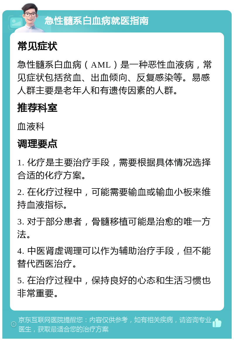 急性髓系白血病就医指南 常见症状 急性髓系白血病（AML）是一种恶性血液病，常见症状包括贫血、出血倾向、反复感染等。易感人群主要是老年人和有遗传因素的人群。 推荐科室 血液科 调理要点 1. 化疗是主要治疗手段，需要根据具体情况选择合适的化疗方案。 2. 在化疗过程中，可能需要输血或输血小板来维持血液指标。 3. 对于部分患者，骨髓移植可能是治愈的唯一方法。 4. 中医肾虚调理可以作为辅助治疗手段，但不能替代西医治疗。 5. 在治疗过程中，保持良好的心态和生活习惯也非常重要。