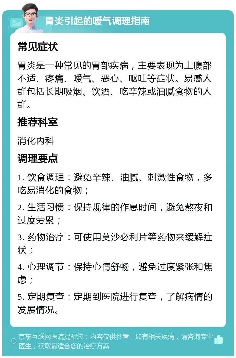 胃炎引起的嗳气调理指南 常见症状 胃炎是一种常见的胃部疾病，主要表现为上腹部不适、疼痛、嗳气、恶心、呕吐等症状。易感人群包括长期吸烟、饮酒、吃辛辣或油腻食物的人群。 推荐科室 消化内科 调理要点 1. 饮食调理：避免辛辣、油腻、刺激性食物，多吃易消化的食物； 2. 生活习惯：保持规律的作息时间，避免熬夜和过度劳累； 3. 药物治疗：可使用莫沙必利片等药物来缓解症状； 4. 心理调节：保持心情舒畅，避免过度紧张和焦虑； 5. 定期复查：定期到医院进行复查，了解病情的发展情况。