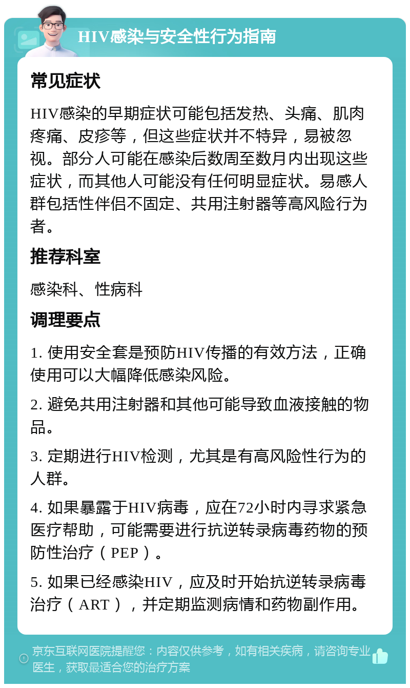 HIV感染与安全性行为指南 常见症状 HIV感染的早期症状可能包括发热、头痛、肌肉疼痛、皮疹等，但这些症状并不特异，易被忽视。部分人可能在感染后数周至数月内出现这些症状，而其他人可能没有任何明显症状。易感人群包括性伴侣不固定、共用注射器等高风险行为者。 推荐科室 感染科、性病科 调理要点 1. 使用安全套是预防HIV传播的有效方法，正确使用可以大幅降低感染风险。 2. 避免共用注射器和其他可能导致血液接触的物品。 3. 定期进行HIV检测，尤其是有高风险性行为的人群。 4. 如果暴露于HIV病毒，应在72小时内寻求紧急医疗帮助，可能需要进行抗逆转录病毒药物的预防性治疗（PEP）。 5. 如果已经感染HIV，应及时开始抗逆转录病毒治疗（ART），并定期监测病情和药物副作用。