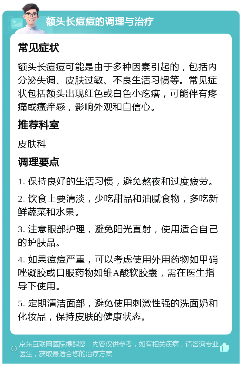 额头长痘痘的调理与治疗 常见症状 额头长痘痘可能是由于多种因素引起的，包括内分泌失调、皮肤过敏、不良生活习惯等。常见症状包括额头出现红色或白色小疙瘩，可能伴有疼痛或瘙痒感，影响外观和自信心。 推荐科室 皮肤科 调理要点 1. 保持良好的生活习惯，避免熬夜和过度疲劳。 2. 饮食上要清淡，少吃甜品和油腻食物，多吃新鲜蔬菜和水果。 3. 注意眼部护理，避免阳光直射，使用适合自己的护肤品。 4. 如果痘痘严重，可以考虑使用外用药物如甲硝唑凝胶或口服药物如维A酸软胶囊，需在医生指导下使用。 5. 定期清洁面部，避免使用刺激性强的洗面奶和化妆品，保持皮肤的健康状态。