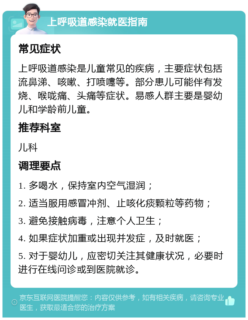 上呼吸道感染就医指南 常见症状 上呼吸道感染是儿童常见的疾病，主要症状包括流鼻涕、咳嗽、打喷嚏等。部分患儿可能伴有发烧、喉咙痛、头痛等症状。易感人群主要是婴幼儿和学龄前儿童。 推荐科室 儿科 调理要点 1. 多喝水，保持室内空气湿润； 2. 适当服用感冒冲剂、止咳化痰颗粒等药物； 3. 避免接触病毒，注意个人卫生； 4. 如果症状加重或出现并发症，及时就医； 5. 对于婴幼儿，应密切关注其健康状况，必要时进行在线问诊或到医院就诊。