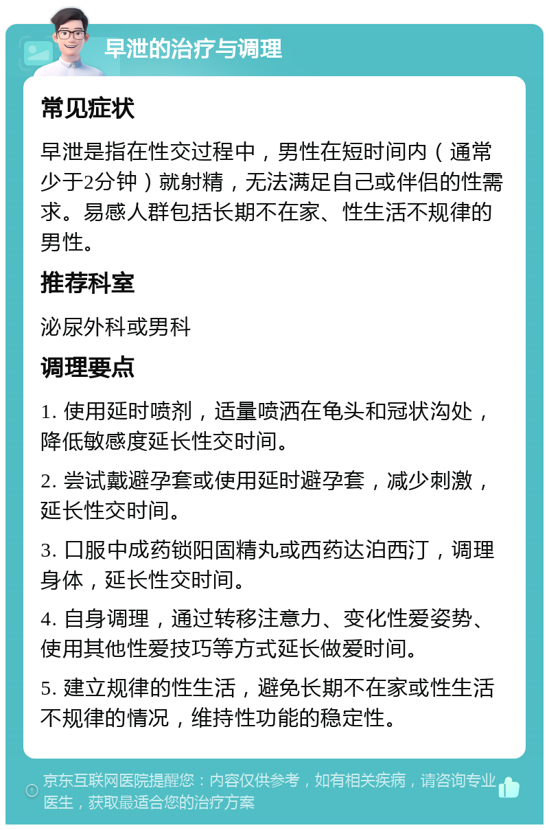 早泄的治疗与调理 常见症状 早泄是指在性交过程中，男性在短时间内（通常少于2分钟）就射精，无法满足自己或伴侣的性需求。易感人群包括长期不在家、性生活不规律的男性。 推荐科室 泌尿外科或男科 调理要点 1. 使用延时喷剂，适量喷洒在龟头和冠状沟处，降低敏感度延长性交时间。 2. 尝试戴避孕套或使用延时避孕套，减少刺激，延长性交时间。 3. 口服中成药锁阳固精丸或西药达泊西汀，调理身体，延长性交时间。 4. 自身调理，通过转移注意力、变化性爱姿势、使用其他性爱技巧等方式延长做爱时间。 5. 建立规律的性生活，避免长期不在家或性生活不规律的情况，维持性功能的稳定性。