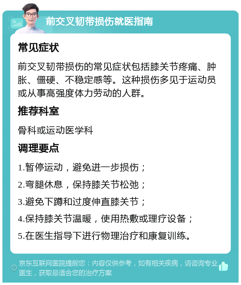 前交叉韧带损伤就医指南 常见症状 前交叉韧带损伤的常见症状包括膝关节疼痛、肿胀、僵硬、不稳定感等。这种损伤多见于运动员或从事高强度体力劳动的人群。 推荐科室 骨科或运动医学科 调理要点 1.暂停运动，避免进一步损伤； 2.弯腿休息，保持膝关节松弛； 3.避免下蹲和过度伸直膝关节； 4.保持膝关节温暖，使用热敷或理疗设备； 5.在医生指导下进行物理治疗和康复训练。