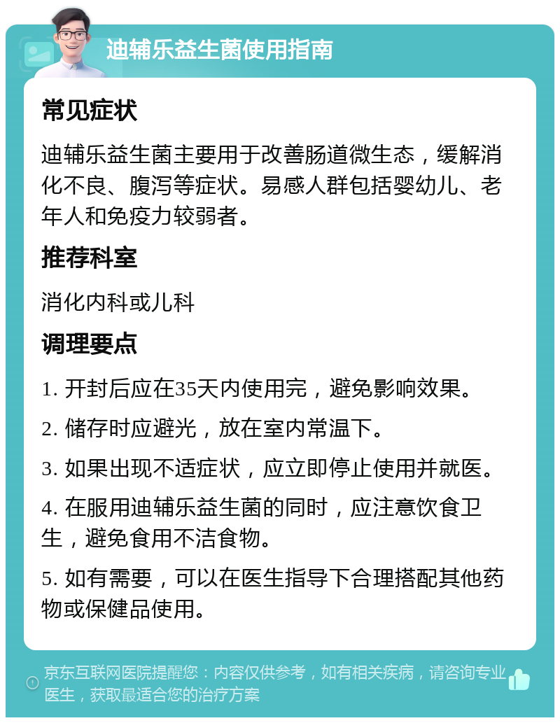 迪辅乐益生菌使用指南 常见症状 迪辅乐益生菌主要用于改善肠道微生态，缓解消化不良、腹泻等症状。易感人群包括婴幼儿、老年人和免疫力较弱者。 推荐科室 消化内科或儿科 调理要点 1. 开封后应在35天内使用完，避免影响效果。 2. 储存时应避光，放在室内常温下。 3. 如果出现不适症状，应立即停止使用并就医。 4. 在服用迪辅乐益生菌的同时，应注意饮食卫生，避免食用不洁食物。 5. 如有需要，可以在医生指导下合理搭配其他药物或保健品使用。