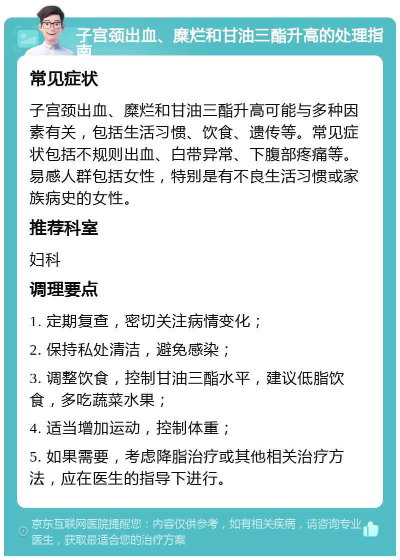 子宫颈出血、糜烂和甘油三酯升高的处理指南 常见症状 子宫颈出血、糜烂和甘油三酯升高可能与多种因素有关，包括生活习惯、饮食、遗传等。常见症状包括不规则出血、白带异常、下腹部疼痛等。易感人群包括女性，特别是有不良生活习惯或家族病史的女性。 推荐科室 妇科 调理要点 1. 定期复查，密切关注病情变化； 2. 保持私处清洁，避免感染； 3. 调整饮食，控制甘油三酯水平，建议低脂饮食，多吃蔬菜水果； 4. 适当增加运动，控制体重； 5. 如果需要，考虑降脂治疗或其他相关治疗方法，应在医生的指导下进行。