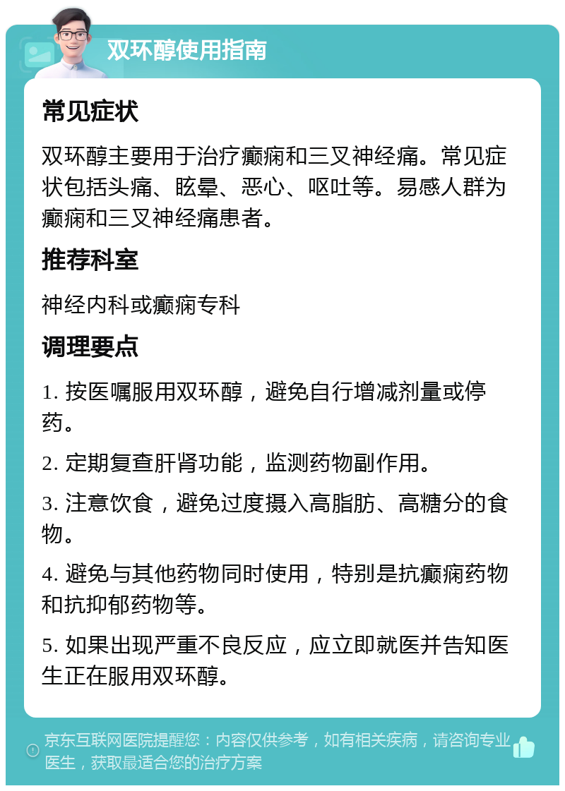 双环醇使用指南 常见症状 双环醇主要用于治疗癫痫和三叉神经痛。常见症状包括头痛、眩晕、恶心、呕吐等。易感人群为癫痫和三叉神经痛患者。 推荐科室 神经内科或癫痫专科 调理要点 1. 按医嘱服用双环醇，避免自行增减剂量或停药。 2. 定期复查肝肾功能，监测药物副作用。 3. 注意饮食，避免过度摄入高脂肪、高糖分的食物。 4. 避免与其他药物同时使用，特别是抗癫痫药物和抗抑郁药物等。 5. 如果出现严重不良反应，应立即就医并告知医生正在服用双环醇。