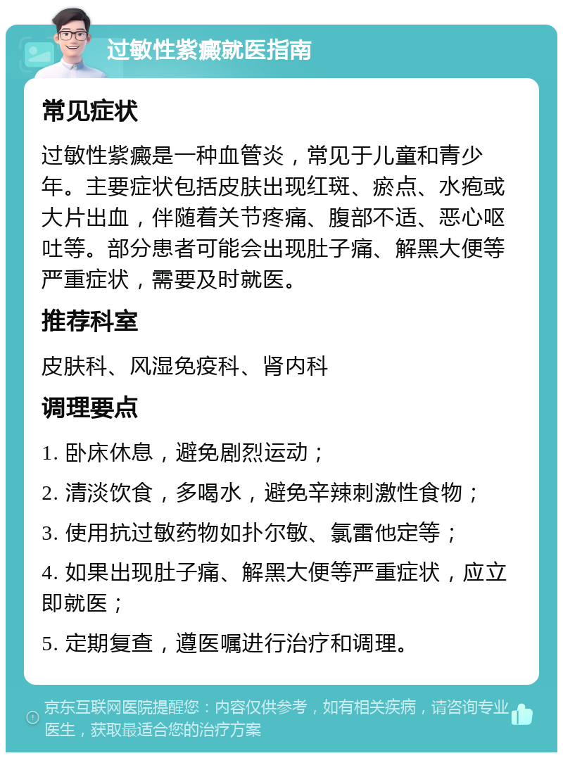 过敏性紫癜就医指南 常见症状 过敏性紫癜是一种血管炎，常见于儿童和青少年。主要症状包括皮肤出现红斑、瘀点、水疱或大片出血，伴随着关节疼痛、腹部不适、恶心呕吐等。部分患者可能会出现肚子痛、解黑大便等严重症状，需要及时就医。 推荐科室 皮肤科、风湿免疫科、肾内科 调理要点 1. 卧床休息，避免剧烈运动； 2. 清淡饮食，多喝水，避免辛辣刺激性食物； 3. 使用抗过敏药物如扑尔敏、氯雷他定等； 4. 如果出现肚子痛、解黑大便等严重症状，应立即就医； 5. 定期复查，遵医嘱进行治疗和调理。