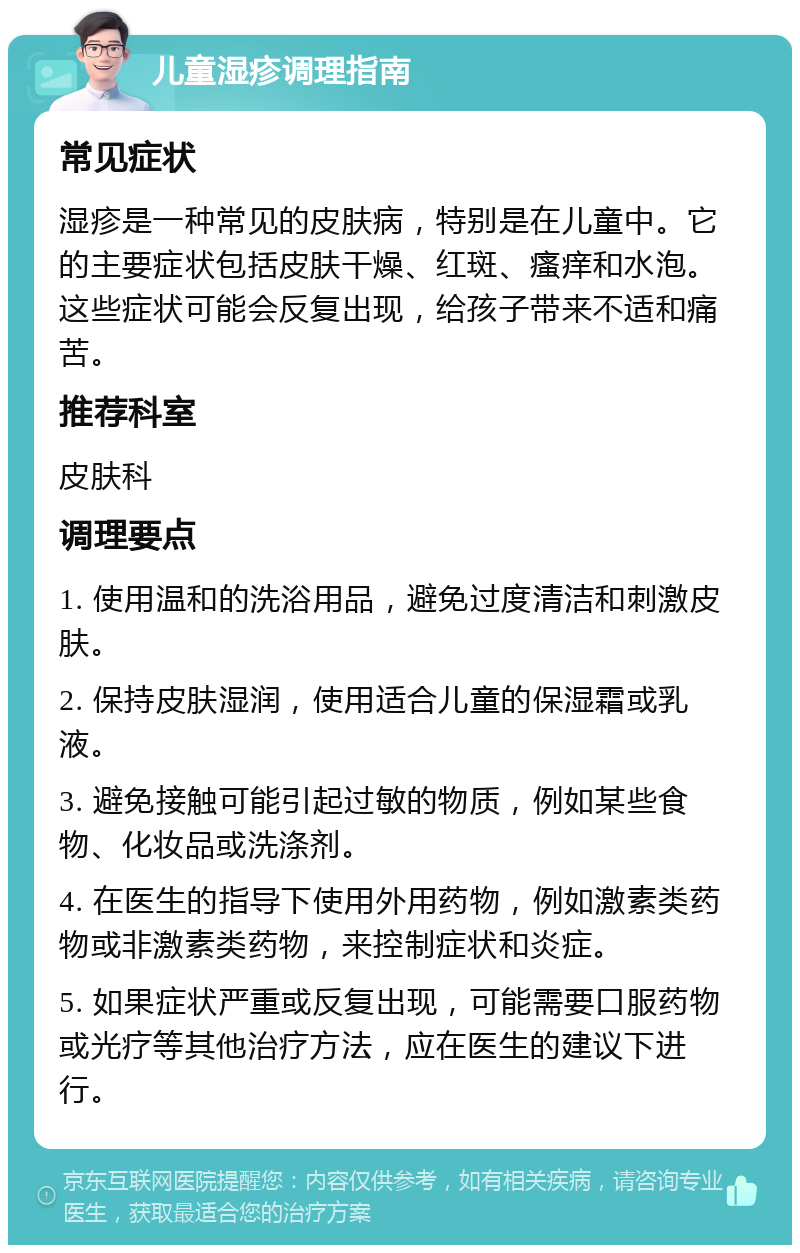 儿童湿疹调理指南 常见症状 湿疹是一种常见的皮肤病，特别是在儿童中。它的主要症状包括皮肤干燥、红斑、瘙痒和水泡。这些症状可能会反复出现，给孩子带来不适和痛苦。 推荐科室 皮肤科 调理要点 1. 使用温和的洗浴用品，避免过度清洁和刺激皮肤。 2. 保持皮肤湿润，使用适合儿童的保湿霜或乳液。 3. 避免接触可能引起过敏的物质，例如某些食物、化妆品或洗涤剂。 4. 在医生的指导下使用外用药物，例如激素类药物或非激素类药物，来控制症状和炎症。 5. 如果症状严重或反复出现，可能需要口服药物或光疗等其他治疗方法，应在医生的建议下进行。