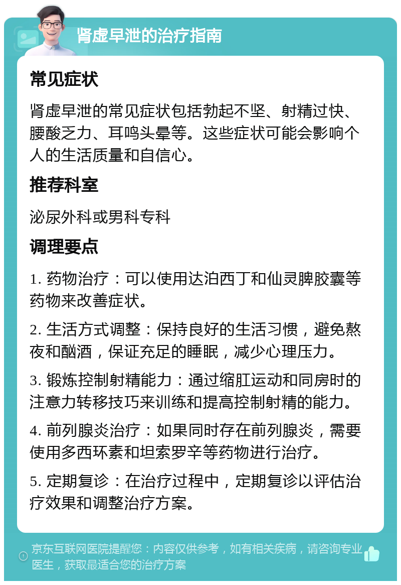 肾虚早泄的治疗指南 常见症状 肾虚早泄的常见症状包括勃起不坚、射精过快、腰酸乏力、耳鸣头晕等。这些症状可能会影响个人的生活质量和自信心。 推荐科室 泌尿外科或男科专科 调理要点 1. 药物治疗：可以使用达泊西丁和仙灵脾胶囊等药物来改善症状。 2. 生活方式调整：保持良好的生活习惯，避免熬夜和酗酒，保证充足的睡眠，减少心理压力。 3. 锻炼控制射精能力：通过缩肛运动和同房时的注意力转移技巧来训练和提高控制射精的能力。 4. 前列腺炎治疗：如果同时存在前列腺炎，需要使用多西环素和坦索罗辛等药物进行治疗。 5. 定期复诊：在治疗过程中，定期复诊以评估治疗效果和调整治疗方案。