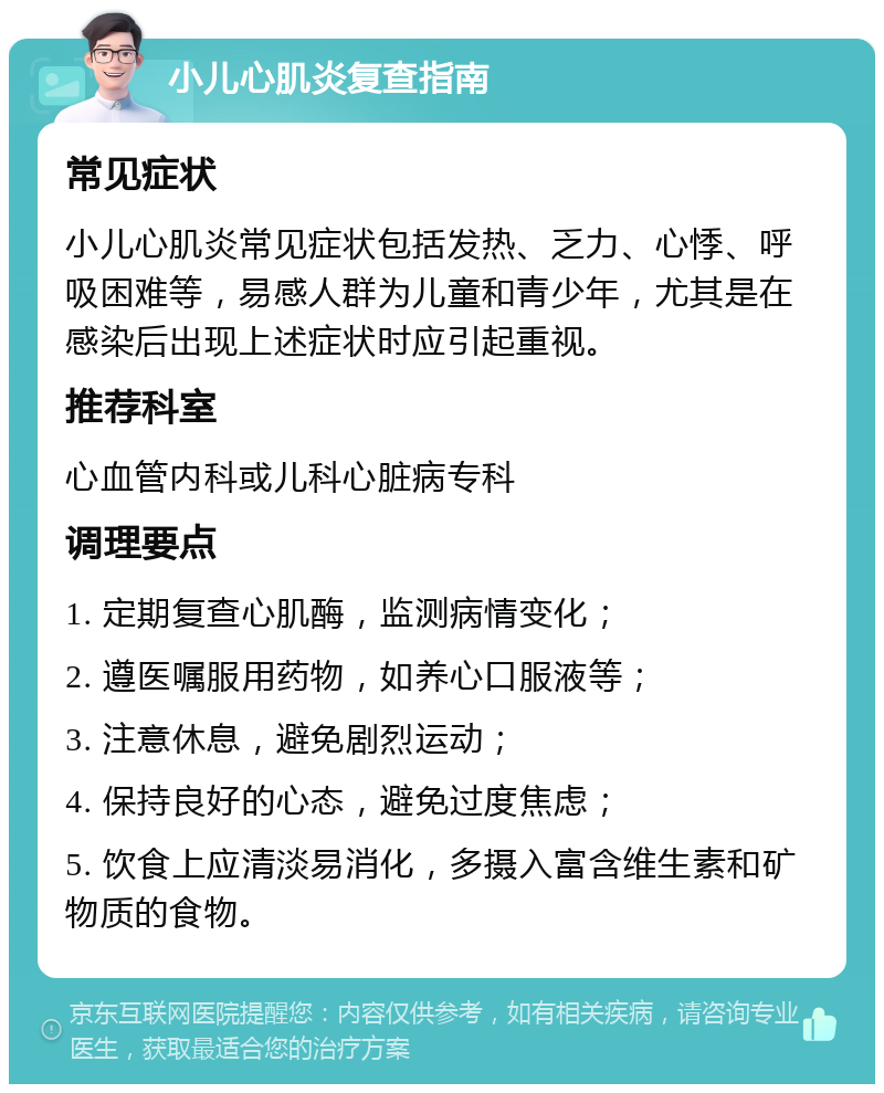 小儿心肌炎复查指南 常见症状 小儿心肌炎常见症状包括发热、乏力、心悸、呼吸困难等，易感人群为儿童和青少年，尤其是在感染后出现上述症状时应引起重视。 推荐科室 心血管内科或儿科心脏病专科 调理要点 1. 定期复查心肌酶，监测病情变化； 2. 遵医嘱服用药物，如养心口服液等； 3. 注意休息，避免剧烈运动； 4. 保持良好的心态，避免过度焦虑； 5. 饮食上应清淡易消化，多摄入富含维生素和矿物质的食物。