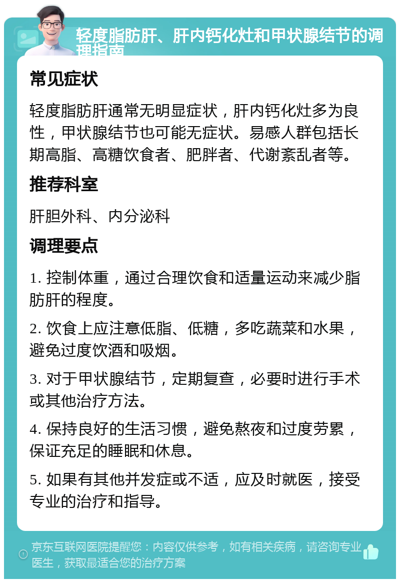 轻度脂肪肝、肝内钙化灶和甲状腺结节的调理指南 常见症状 轻度脂肪肝通常无明显症状，肝内钙化灶多为良性，甲状腺结节也可能无症状。易感人群包括长期高脂、高糖饮食者、肥胖者、代谢紊乱者等。 推荐科室 肝胆外科、内分泌科 调理要点 1. 控制体重，通过合理饮食和适量运动来减少脂肪肝的程度。 2. 饮食上应注意低脂、低糖，多吃蔬菜和水果，避免过度饮酒和吸烟。 3. 对于甲状腺结节，定期复查，必要时进行手术或其他治疗方法。 4. 保持良好的生活习惯，避免熬夜和过度劳累，保证充足的睡眠和休息。 5. 如果有其他并发症或不适，应及时就医，接受专业的治疗和指导。