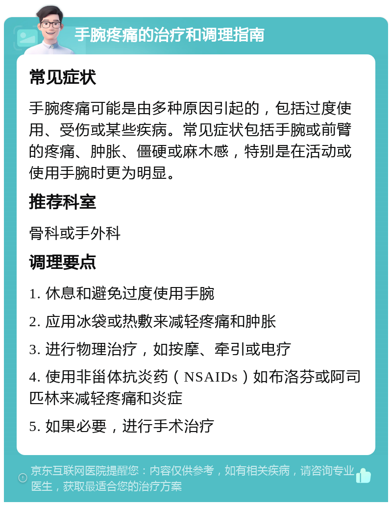 手腕疼痛的治疗和调理指南 常见症状 手腕疼痛可能是由多种原因引起的，包括过度使用、受伤或某些疾病。常见症状包括手腕或前臂的疼痛、肿胀、僵硬或麻木感，特别是在活动或使用手腕时更为明显。 推荐科室 骨科或手外科 调理要点 1. 休息和避免过度使用手腕 2. 应用冰袋或热敷来减轻疼痛和肿胀 3. 进行物理治疗，如按摩、牵引或电疗 4. 使用非甾体抗炎药（NSAIDs）如布洛芬或阿司匹林来减轻疼痛和炎症 5. 如果必要，进行手术治疗