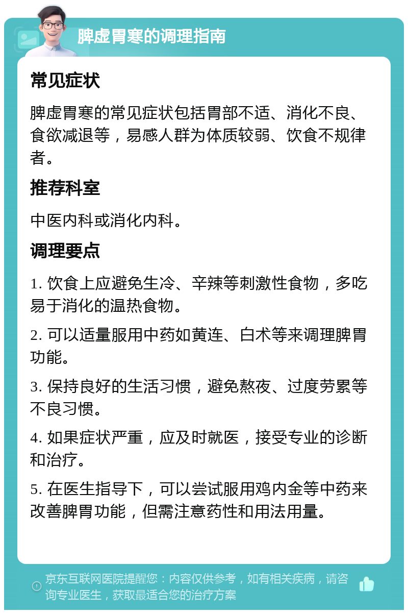 脾虚胃寒的调理指南 常见症状 脾虚胃寒的常见症状包括胃部不适、消化不良、食欲减退等，易感人群为体质较弱、饮食不规律者。 推荐科室 中医内科或消化内科。 调理要点 1. 饮食上应避免生冷、辛辣等刺激性食物，多吃易于消化的温热食物。 2. 可以适量服用中药如黄连、白术等来调理脾胃功能。 3. 保持良好的生活习惯，避免熬夜、过度劳累等不良习惯。 4. 如果症状严重，应及时就医，接受专业的诊断和治疗。 5. 在医生指导下，可以尝试服用鸡内金等中药来改善脾胃功能，但需注意药性和用法用量。