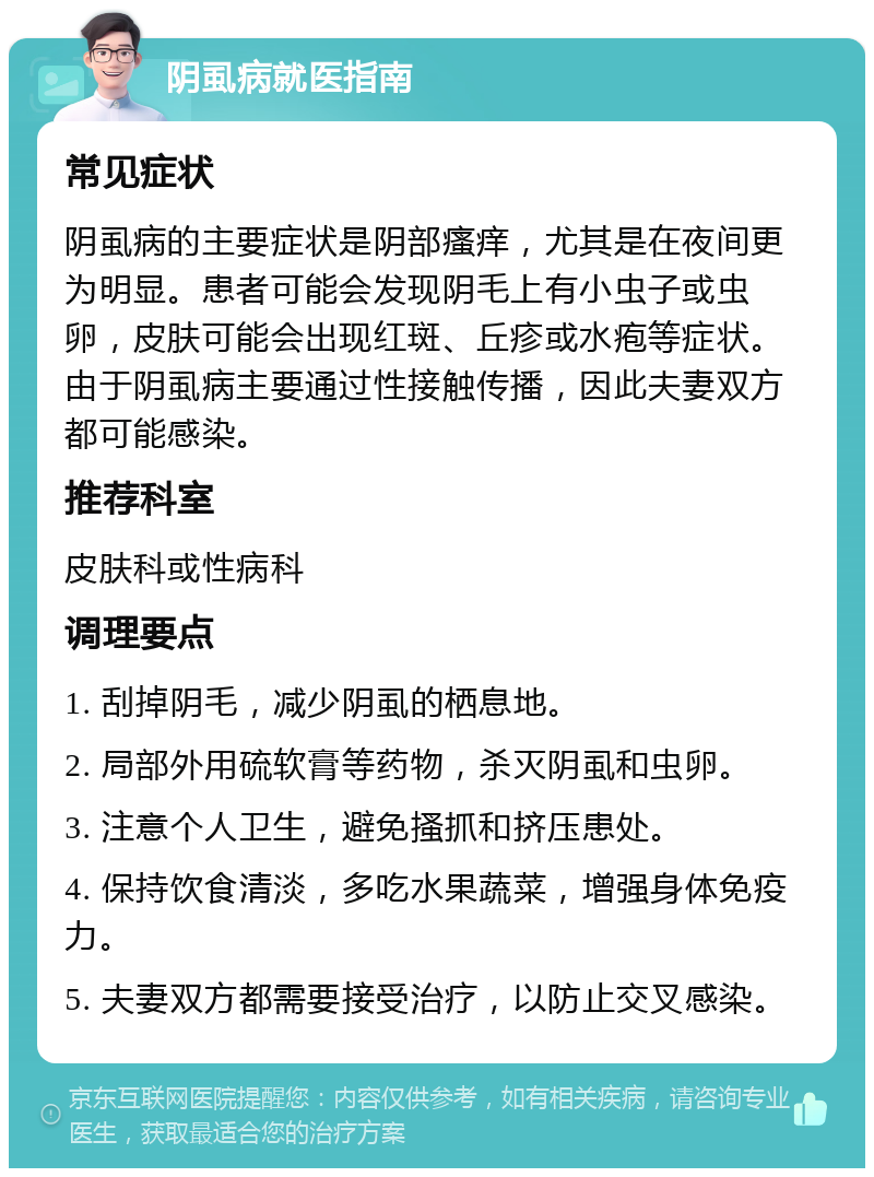 阴虱病就医指南 常见症状 阴虱病的主要症状是阴部瘙痒，尤其是在夜间更为明显。患者可能会发现阴毛上有小虫子或虫卵，皮肤可能会出现红斑、丘疹或水疱等症状。由于阴虱病主要通过性接触传播，因此夫妻双方都可能感染。 推荐科室 皮肤科或性病科 调理要点 1. 刮掉阴毛，减少阴虱的栖息地。 2. 局部外用硫软膏等药物，杀灭阴虱和虫卵。 3. 注意个人卫生，避免搔抓和挤压患处。 4. 保持饮食清淡，多吃水果蔬菜，增强身体免疫力。 5. 夫妻双方都需要接受治疗，以防止交叉感染。