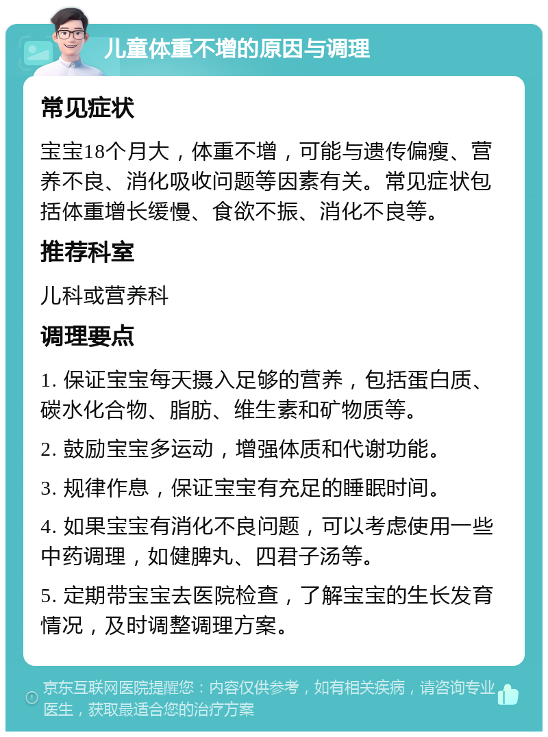 儿童体重不增的原因与调理 常见症状 宝宝18个月大，体重不增，可能与遗传偏瘦、营养不良、消化吸收问题等因素有关。常见症状包括体重增长缓慢、食欲不振、消化不良等。 推荐科室 儿科或营养科 调理要点 1. 保证宝宝每天摄入足够的营养，包括蛋白质、碳水化合物、脂肪、维生素和矿物质等。 2. 鼓励宝宝多运动，增强体质和代谢功能。 3. 规律作息，保证宝宝有充足的睡眠时间。 4. 如果宝宝有消化不良问题，可以考虑使用一些中药调理，如健脾丸、四君子汤等。 5. 定期带宝宝去医院检查，了解宝宝的生长发育情况，及时调整调理方案。