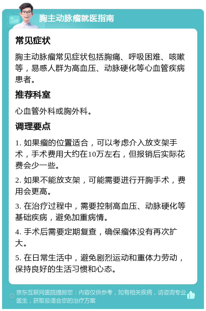 胸主动脉瘤就医指南 常见症状 胸主动脉瘤常见症状包括胸痛、呼吸困难、咳嗽等，易感人群为高血压、动脉硬化等心血管疾病患者。 推荐科室 心血管外科或胸外科。 调理要点 1. 如果瘤的位置适合，可以考虑介入放支架手术，手术费用大约在10万左右，但报销后实际花费会少一些。 2. 如果不能放支架，可能需要进行开胸手术，费用会更高。 3. 在治疗过程中，需要控制高血压、动脉硬化等基础疾病，避免加重病情。 4. 手术后需要定期复查，确保瘤体没有再次扩大。 5. 在日常生活中，避免剧烈运动和重体力劳动，保持良好的生活习惯和心态。