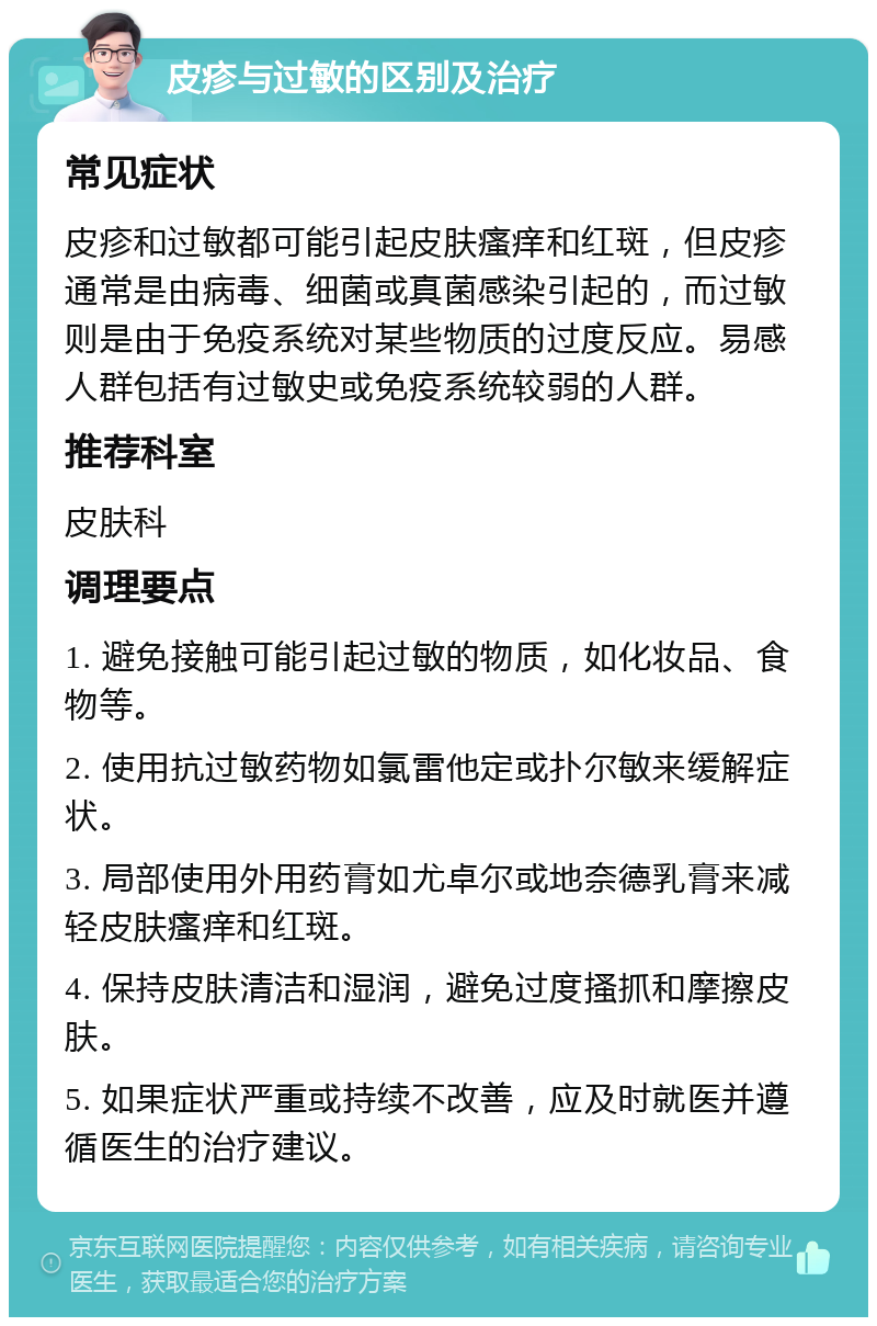 皮疹与过敏的区别及治疗 常见症状 皮疹和过敏都可能引起皮肤瘙痒和红斑，但皮疹通常是由病毒、细菌或真菌感染引起的，而过敏则是由于免疫系统对某些物质的过度反应。易感人群包括有过敏史或免疫系统较弱的人群。 推荐科室 皮肤科 调理要点 1. 避免接触可能引起过敏的物质，如化妆品、食物等。 2. 使用抗过敏药物如氯雷他定或扑尔敏来缓解症状。 3. 局部使用外用药膏如尤卓尔或地奈德乳膏来减轻皮肤瘙痒和红斑。 4. 保持皮肤清洁和湿润，避免过度搔抓和摩擦皮肤。 5. 如果症状严重或持续不改善，应及时就医并遵循医生的治疗建议。