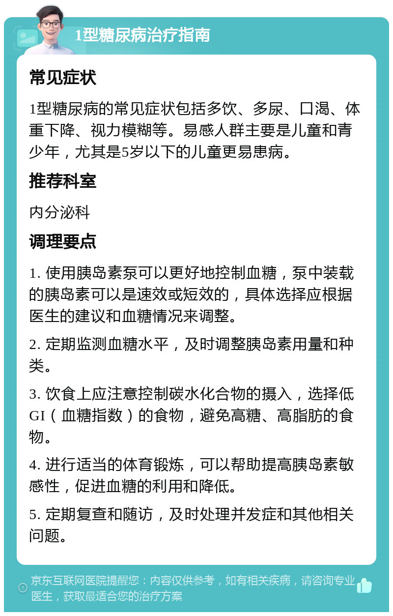 1型糖尿病治疗指南 常见症状 1型糖尿病的常见症状包括多饮、多尿、口渴、体重下降、视力模糊等。易感人群主要是儿童和青少年，尤其是5岁以下的儿童更易患病。 推荐科室 内分泌科 调理要点 1. 使用胰岛素泵可以更好地控制血糖，泵中装载的胰岛素可以是速效或短效的，具体选择应根据医生的建议和血糖情况来调整。 2. 定期监测血糖水平，及时调整胰岛素用量和种类。 3. 饮食上应注意控制碳水化合物的摄入，选择低GI（血糖指数）的食物，避免高糖、高脂肪的食物。 4. 进行适当的体育锻炼，可以帮助提高胰岛素敏感性，促进血糖的利用和降低。 5. 定期复查和随访，及时处理并发症和其他相关问题。