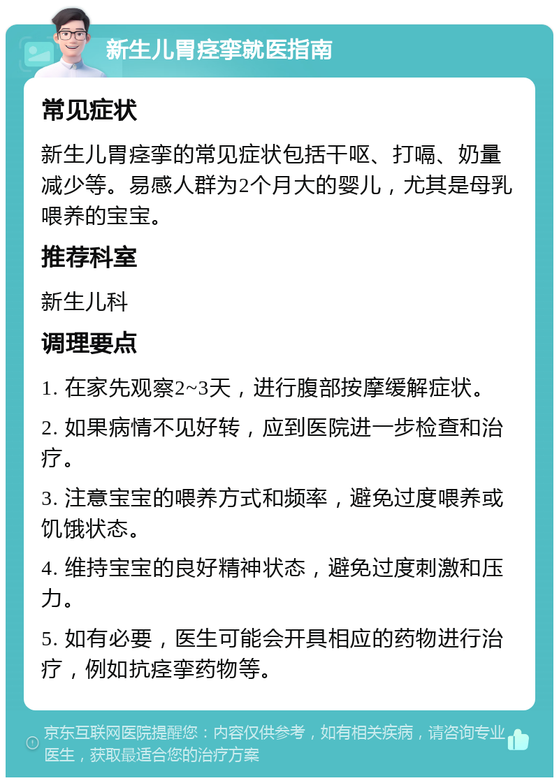 新生儿胃痉挛就医指南 常见症状 新生儿胃痉挛的常见症状包括干呕、打嗝、奶量减少等。易感人群为2个月大的婴儿，尤其是母乳喂养的宝宝。 推荐科室 新生儿科 调理要点 1. 在家先观察2~3天，进行腹部按摩缓解症状。 2. 如果病情不见好转，应到医院进一步检查和治疗。 3. 注意宝宝的喂养方式和频率，避免过度喂养或饥饿状态。 4. 维持宝宝的良好精神状态，避免过度刺激和压力。 5. 如有必要，医生可能会开具相应的药物进行治疗，例如抗痉挛药物等。