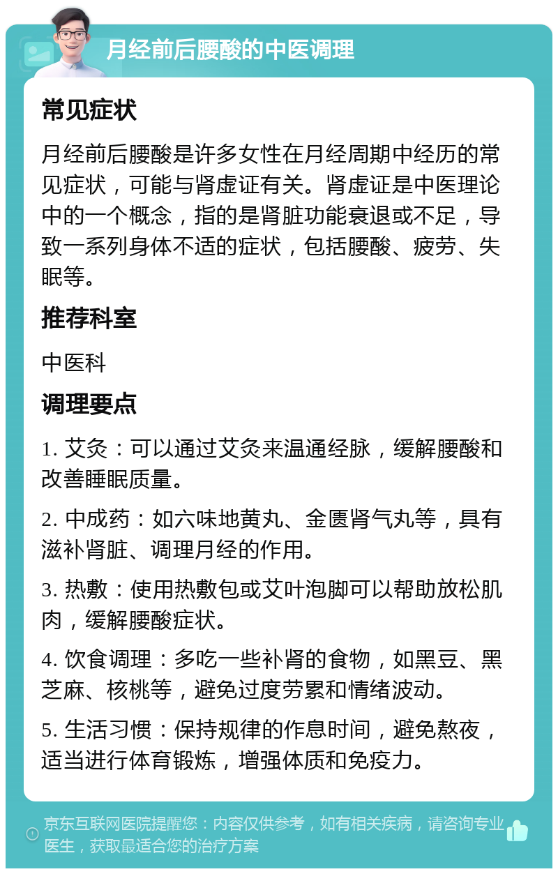 月经前后腰酸的中医调理 常见症状 月经前后腰酸是许多女性在月经周期中经历的常见症状，可能与肾虚证有关。肾虚证是中医理论中的一个概念，指的是肾脏功能衰退或不足，导致一系列身体不适的症状，包括腰酸、疲劳、失眠等。 推荐科室 中医科 调理要点 1. 艾灸：可以通过艾灸来温通经脉，缓解腰酸和改善睡眠质量。 2. 中成药：如六味地黄丸、金匮肾气丸等，具有滋补肾脏、调理月经的作用。 3. 热敷：使用热敷包或艾叶泡脚可以帮助放松肌肉，缓解腰酸症状。 4. 饮食调理：多吃一些补肾的食物，如黑豆、黑芝麻、核桃等，避免过度劳累和情绪波动。 5. 生活习惯：保持规律的作息时间，避免熬夜，适当进行体育锻炼，增强体质和免疫力。